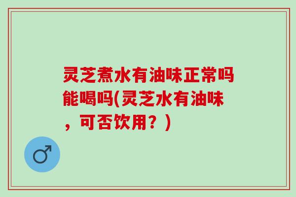 灵芝煮水有油味正常吗能喝吗(灵芝水有油味，可否饮用？)