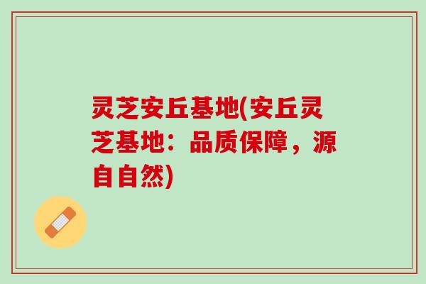 灵芝安丘基地(安丘灵芝基地：品质保障，源自自然)
