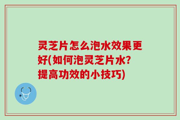 灵芝片怎么泡水效果更好(如何泡灵芝片水？提高功效的小技巧)