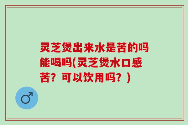 灵芝煲出来水是苦的吗能喝吗(灵芝煲水口感苦？可以饮用吗？)