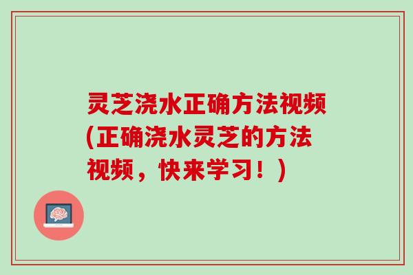 灵芝浇水正确方法视频(正确浇水灵芝的方法视频,快来学习!) 灵芝浇水正确方法视频(正确浇水灵芝的方法视频,快来学习!)