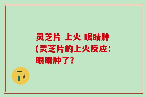 灵芝片 上火 眼睛肿(灵芝片的上火反应：眼睛肿了？