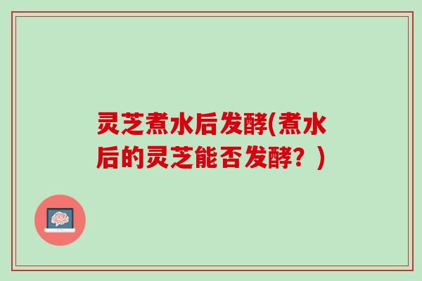 灵芝煮水后发酵(煮水后的灵芝能否发酵？)