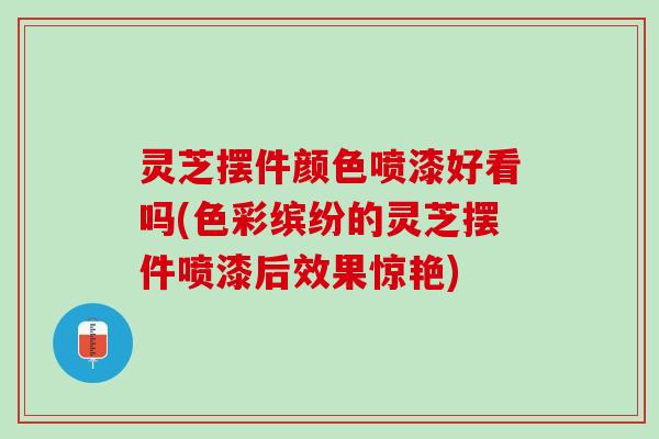 灵芝摆件颜色喷漆好看吗(色彩缤纷的灵芝摆件喷漆后效果惊艳)