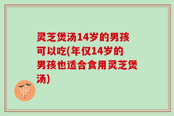 灵芝煲汤14岁的男孩可以吃(年仅14岁的男孩也适合食用灵芝煲汤)
