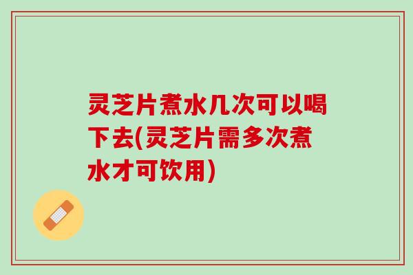 灵芝片煮水几次可以喝下去(灵芝片需多次煮水才可饮用)