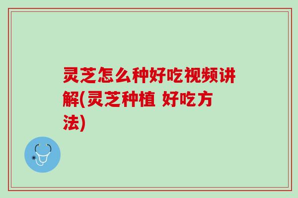 灵芝怎么种好吃视频讲解(灵芝种植 好吃方法)