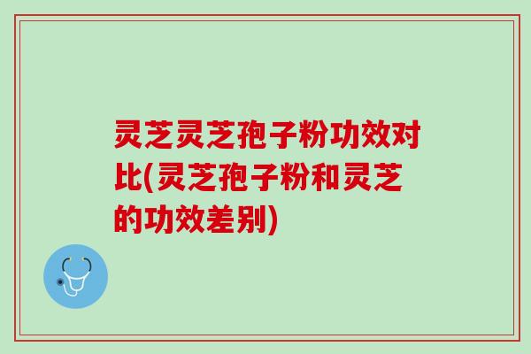 灵芝灵芝孢子粉功效对比(灵芝孢子粉和灵芝的功效差别)
