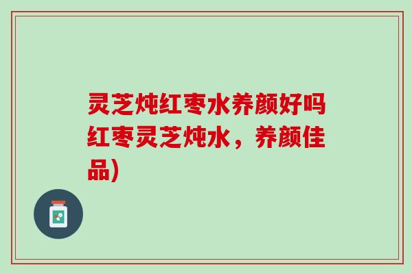灵芝炖红枣水养颜好吗红枣灵芝炖水,养颜佳品) 灵芝炖红枣水养颜好吗红枣灵芝炖水,养颜佳品)