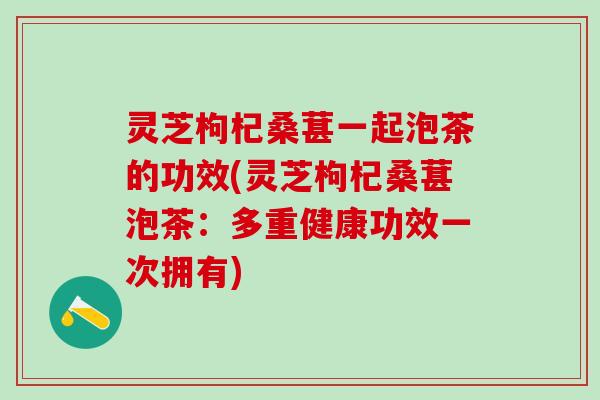 灵芝枸杞桑葚一起泡茶的功效(灵芝枸杞桑葚泡茶：多重健康功效一次拥有)