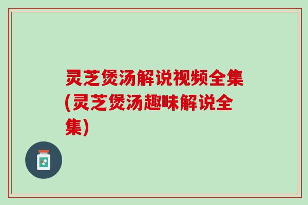 灵芝煲汤解说视频全集(灵芝煲汤趣味解说全集)
