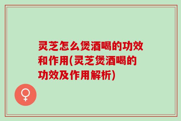 灵芝怎么煲酒喝的功效和作用(灵芝煲酒喝的功效及作用解析)