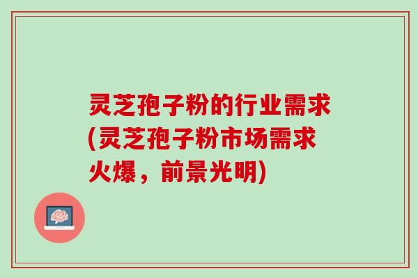 灵芝孢子粉的行业需求(灵芝孢子粉市场需求火爆,前景光明) 灵芝孢子粉的行业需求(灵芝孢子粉市场需求火爆,前景光明)