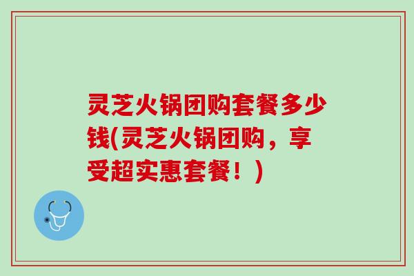 灵芝火锅团购套餐多少钱(灵芝火锅团购,享受超实惠套餐!) 灵芝火锅团购套餐多少钱(灵芝火锅团购,享受超实惠套餐!)
