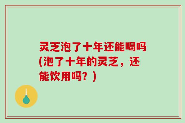 灵芝泡了十年还能喝吗(泡了十年的灵芝，还能饮用吗？)