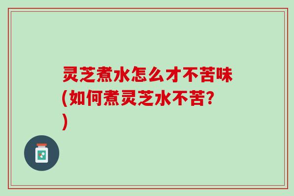 灵芝煮水怎么才不苦味(如何煮灵芝水不苦？)