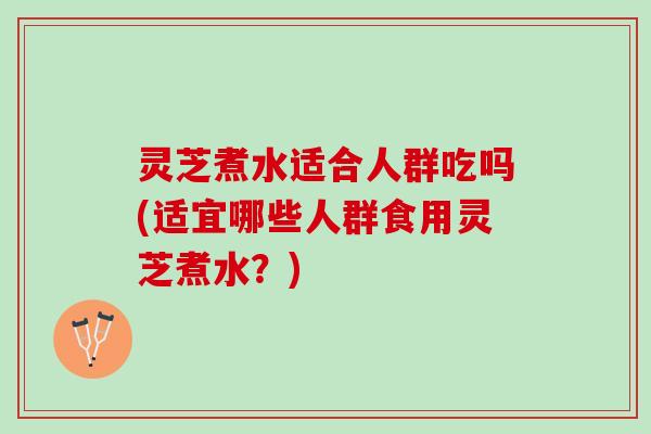 灵芝煮水适合人群吃吗(适宜哪些人群食用灵芝煮水？)