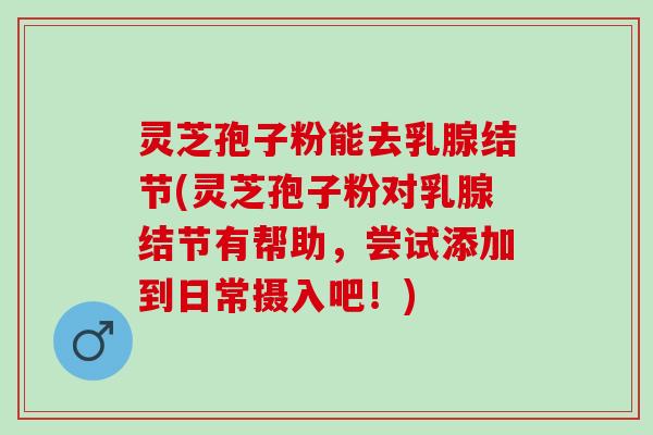 灵芝孢子粉能去乳腺结节(灵芝孢子粉对乳腺结节有帮助，尝试添加到日常摄入吧！)