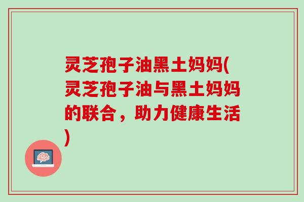灵芝孢子油黑土妈妈(灵芝孢子油与黑土妈妈的联合，助力健康生活)