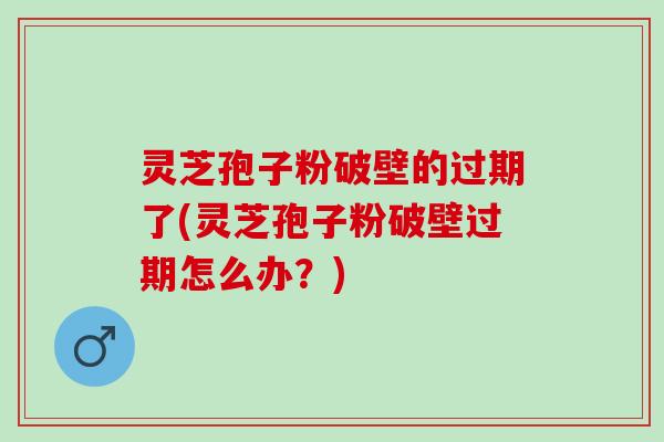 灵芝孢子粉破壁的过期了(灵芝孢子粉破壁过期怎么办？)