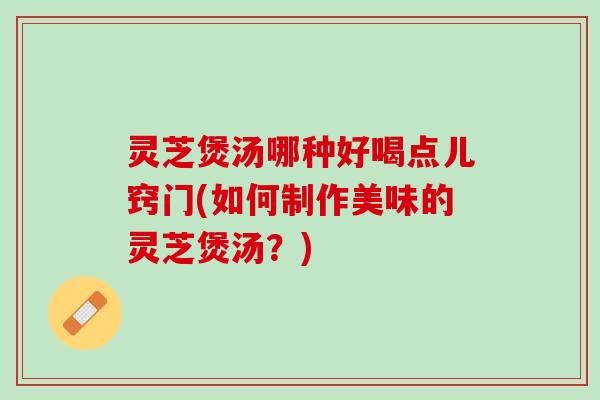 灵芝煲汤哪种好喝点儿窍门(如何制作美味的灵芝煲汤？)