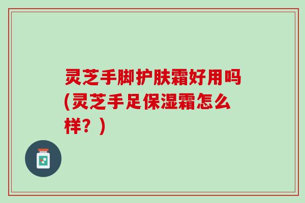 灵芝手脚护肤霜好用吗(灵芝手足保湿霜怎么样？)