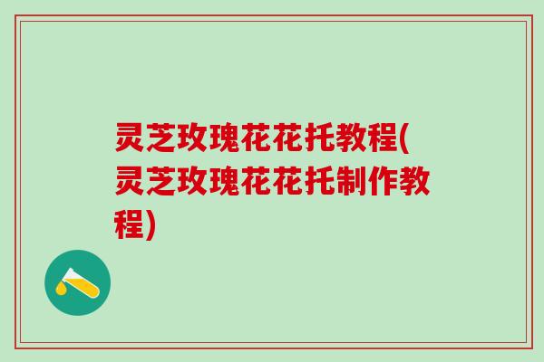 灵芝玫瑰花花托教程(灵芝玫瑰花花托制作教程)