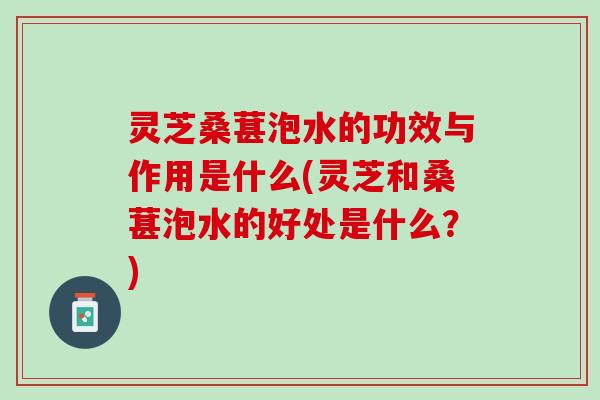 灵芝桑葚泡水的功效与作用是什么(灵芝和桑葚泡水的好处是什么？)