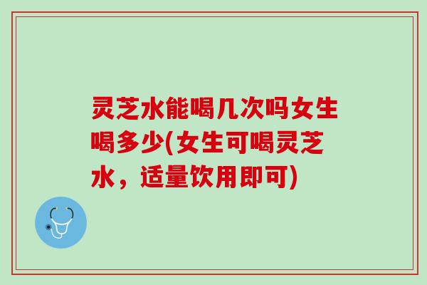 灵芝水能喝几次吗女生喝多少(女生可喝灵芝水，适量饮用即可)