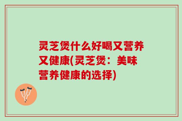 灵芝煲什么好喝又营养又健康(灵芝煲：美味营养健康的选择)