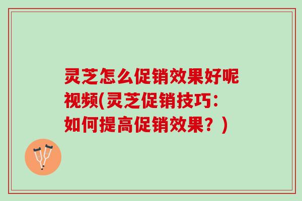 灵芝怎么促销效果好呢视频(灵芝促销技巧：如何提高促销效果？)