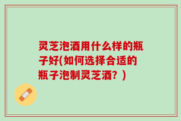 灵芝泡酒用什么样的瓶子好(如何选择合适的瓶子泡制灵芝酒？)