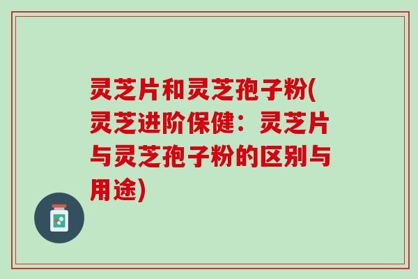 灵芝片和灵芝孢子粉(灵芝进阶保健:灵芝片与灵芝孢子粉的区别与用途) 灵芝片和灵芝孢子粉(灵芝进阶保健:灵芝片与灵芝孢子粉的区别与用途)