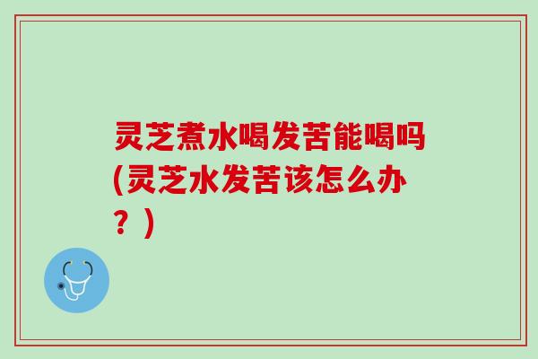 灵芝煮水喝发苦能喝吗(灵芝水发苦该怎么办？)