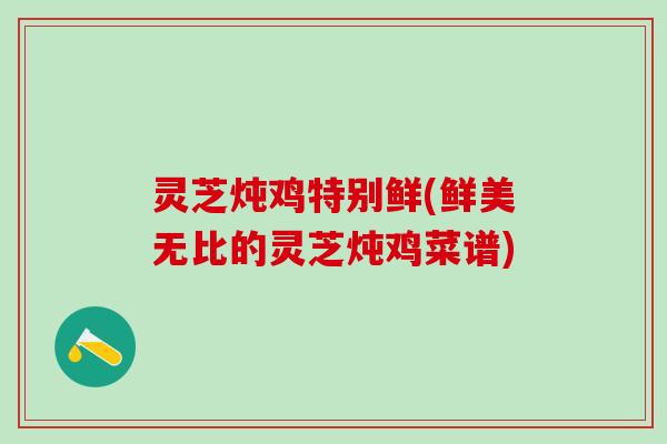 灵芝炖鸡特别鲜(鲜美无比的灵芝炖鸡菜谱) 灵芝炖鸡特别鲜(鲜美无比的灵芝炖鸡菜谱)