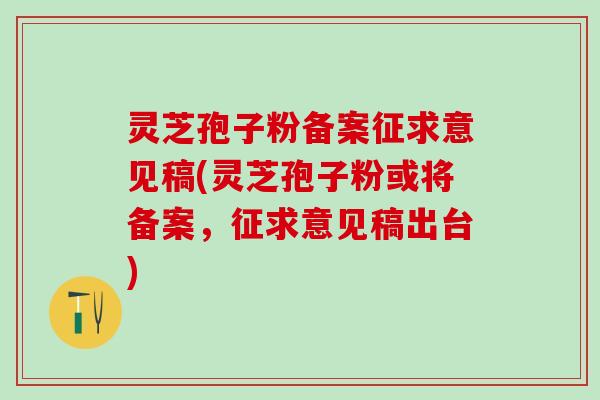 灵芝孢子粉备案征求意见稿(灵芝孢子粉或将备案，征求意见稿出台)
