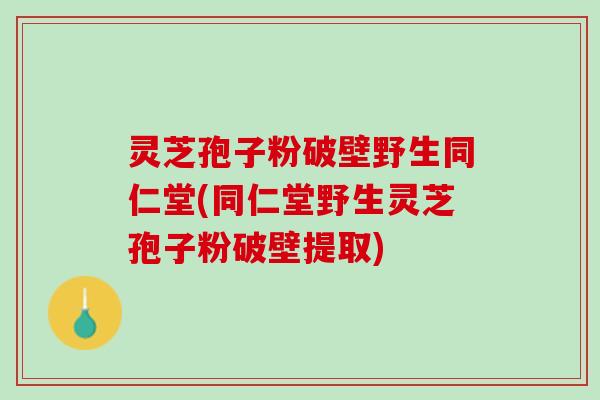 灵芝孢子粉破壁野生同仁堂(同仁堂野生灵芝孢子粉破壁提取)