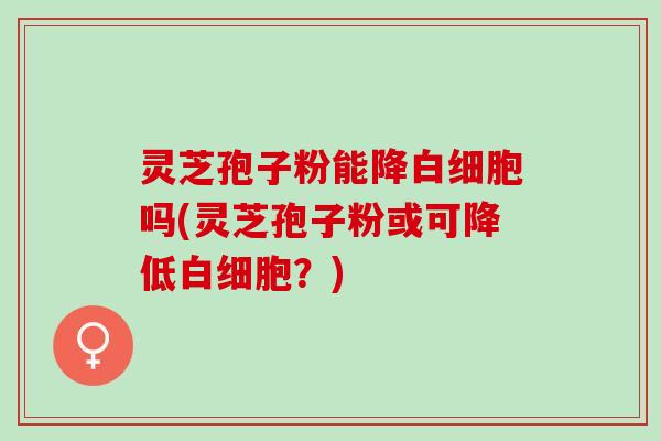 灵芝孢子粉能降白细胞吗(灵芝孢子粉或可降低白细胞？)