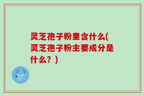 灵芝孢子粉里含什么(灵芝孢子粉主要成分是什么？)