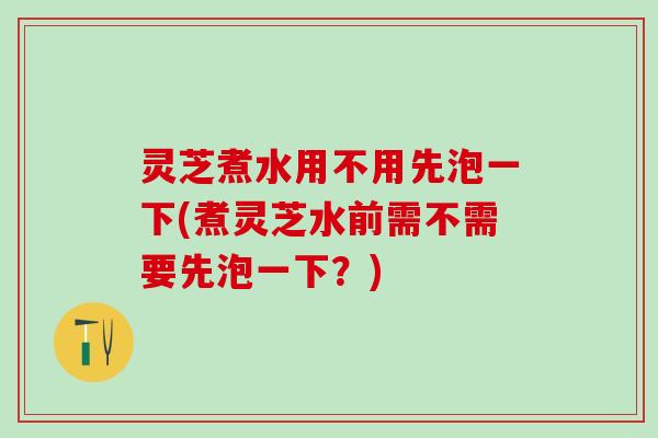 灵芝煮水用不用先泡一下(煮灵芝水前需不需要先泡一下？)