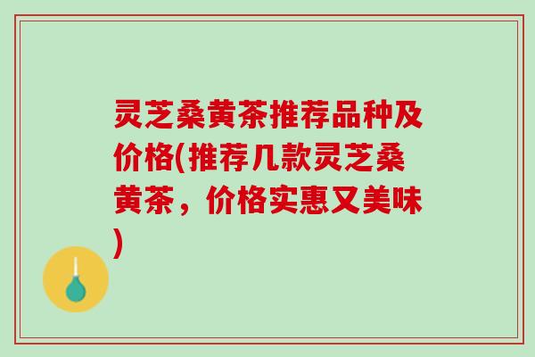 灵芝桑黄茶推荐品种及价格(推荐几款灵芝桑黄茶，价格实惠又美味)