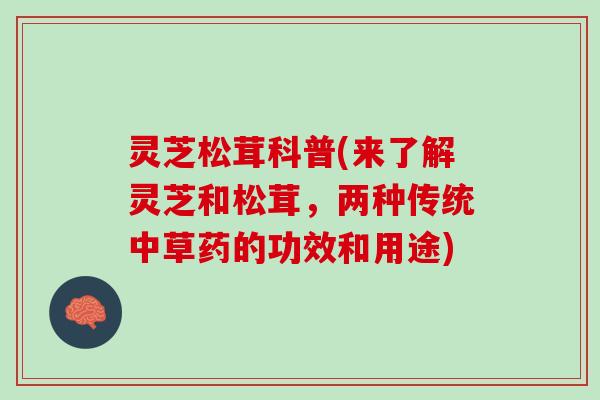 灵芝松茸科普(来了解灵芝和松茸，两种传统中草药的功效和用途)