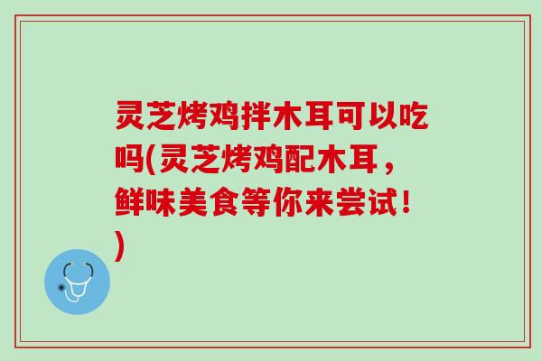 灵芝烤鸡拌木耳可以吃吗(灵芝烤鸡配木耳，鲜味美食等你来尝试！)
