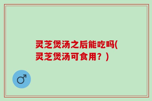 灵芝煲汤之后能吃吗(灵芝煲汤可食用?) 灵芝煲汤之后能吃吗(灵芝煲汤可食用?)