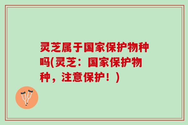 灵芝属于国家保护物种吗(灵芝:国家保护物种,注意保护!) 灵芝属于国家保护物种吗(灵芝:国家保护物种,注意保护!)