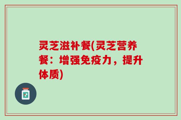 灵芝滋补餐(灵芝营养餐：增强免疫力，提升体质)