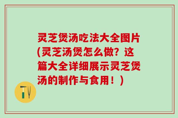 灵芝煲汤吃法大全图片(灵芝汤煲怎么做?这篇大全详细展示灵芝煲汤的制作与食用!) 灵芝煲汤吃法大全图片(灵芝汤煲怎么做?这篇大全详细展示灵芝煲汤的制作与食用!)