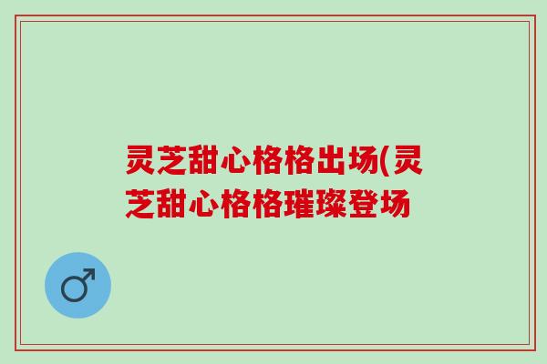 灵芝甜心格格出场(灵芝甜心格格璀璨登场