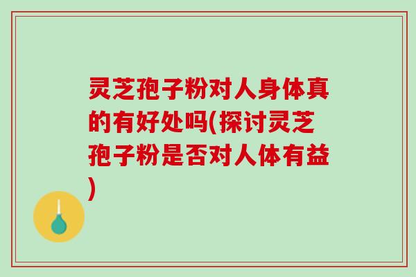 灵芝孢子粉对人身体真的有好处吗(探讨灵芝孢子粉是否对人体有益)