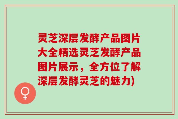 灵芝深层发酵产品图片大全精选灵芝发酵产品图片展示，全方位了解深层发酵灵芝的魅力)